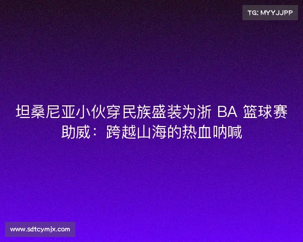 坦桑尼亚小伙穿民族盛装为浙 BA 篮球赛助威:跨越山海的热血呐喊 坦桑尼亚小伙穿民族盛装为浙 BA 篮球赛助威:跨越山海的热血呐喊